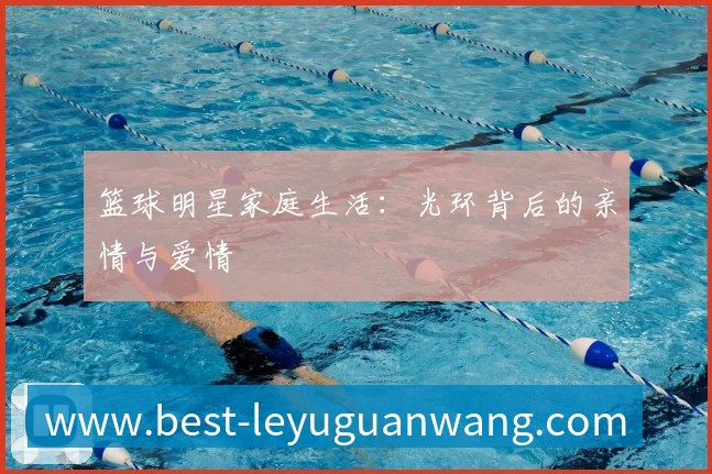 篮球明星家庭生活:光环背后的亲情与爱情